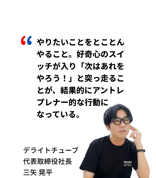 やりたいことをとことんやること。好奇心のスイッチが入り「次はあれをやろう！」と突っ走ることが、結果的にアントレプレナー的な行動になっている。デライトチューブ代表取締役社長 三矢晃平