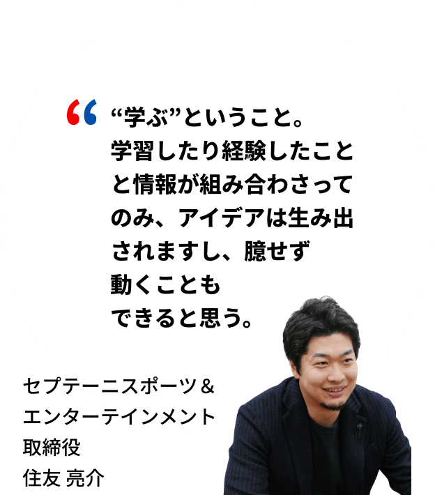 “学ぶ”ということ。学習したり経験したことと情報が組み合わさってのみ、アイデアは生み出されますし、臆せず動くこともできると思う。セプテーニスポーツ＆エンターテインメント取締役 住友亮介