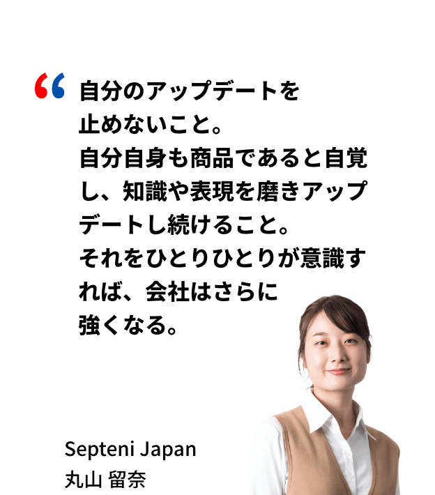 自分のアップデートを止めないこと。自分自身も商品であると自覚し、知識や表現を磨きアップデートし続けること。それをひとりひとりが意識すれば、会社はさらに強くなる。Septeni Japan 丸山留奈
