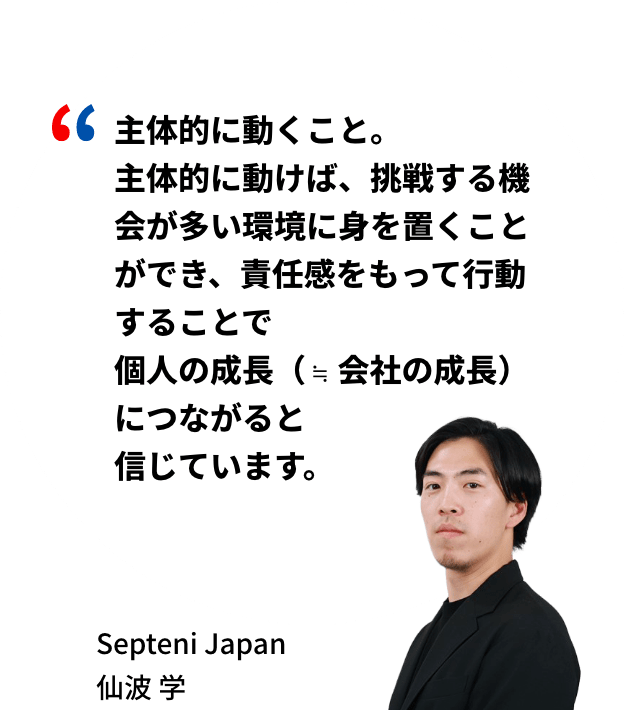 主体的に動くこと。主体的に動けば、挑戦する機会が多い環境に身を置くことができ、責任感をもって行動することで個人の成長（≒ 会社の成長）につながると信じています。Septeni Japan 仙波学