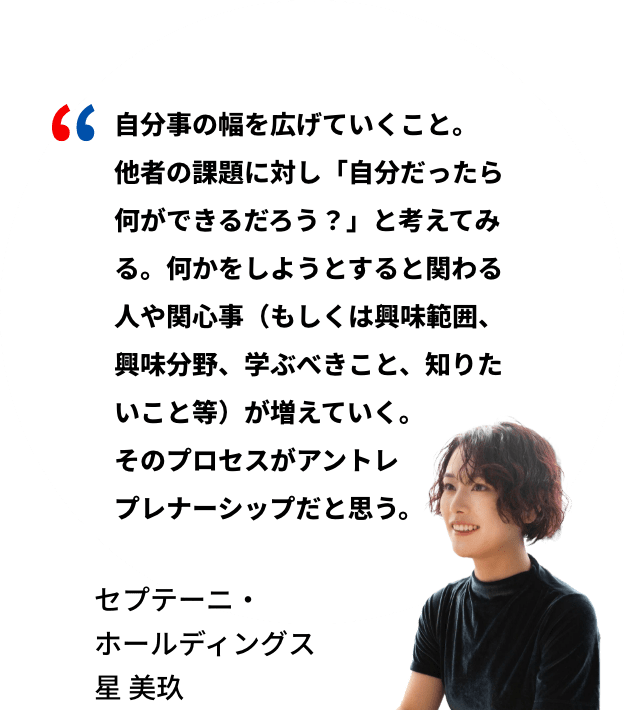 自分事の幅を広げていくこと。他者の課題に対し「自分だったら何ができるだろう？」と考えてみる。何かをしようとすると関わる人や関心事（もしくは興味範囲、興味分野、学ぶべきこと、知りたいこと等）が増えていく。そのプロセスがアントレプレナーシップだと思う。セプテーニ・ホールディングス 星美玖